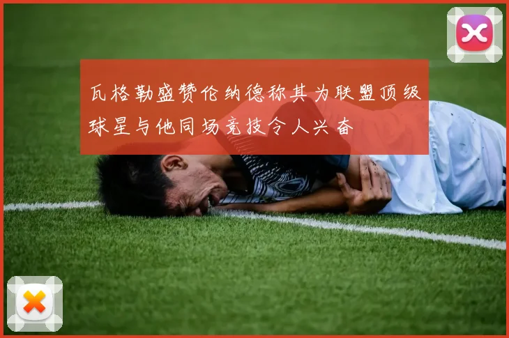 瓦格勒盛赞伦纳德称其为联盟顶级球星与他同场竞技令人兴奋