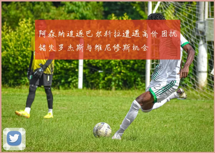 阿森纳追逐巴尔科拉遭遇高价困扰错失罗杰斯与维尼修斯机会