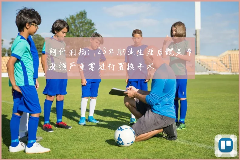 阿什利扬：23年职业生涯后髋关节磨损严重需进行置换手术